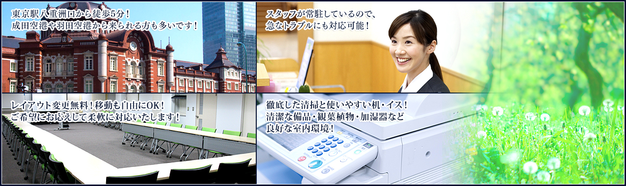 東京駅ハ重州口から徒歩5分！成田空港や羽田空港から来られる方も多いです！スタッフが常 駐しているので、急なトラブルにも対応可能！レイアウト変更無料！移動も自由にOK!ご希望 にお応えして柔軟に対応いたします！徹底した清掃と使いやすい机・イス！清潔な備品・観葉 植物・加温器など良好な室内環境！