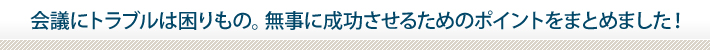 会議にトラブルは困りもの。無事に成功させるためのポイントをまとめました！