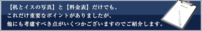 【机とイスの写真】と【料金表】だけでも、これだけ重要なポイントがありましたが、他にも考慮すべき点がいくつかございますのでご紹介します。