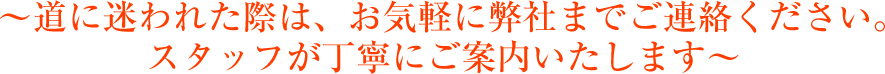 ～道に迷われた際は、お気軽に弊社までご連絡ください。スタッフが丁寧にご案内いたします～