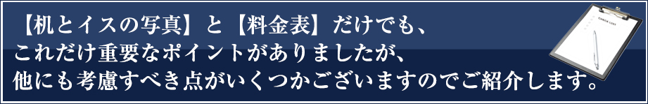 【机とイスの写真】と【料金表】だけでも、これだけ重要なポイントがありましたが、他にも考慮すべき点がいくつかございますのでご紹介します。